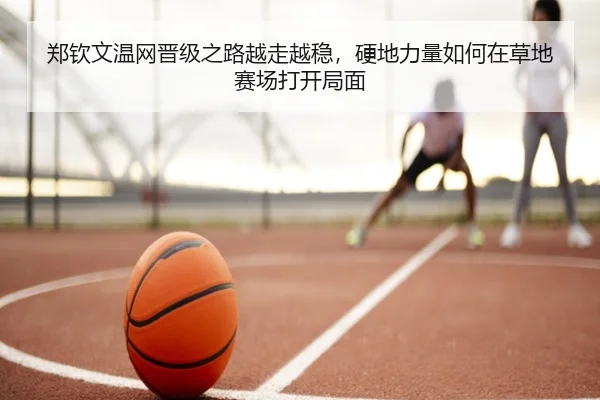 郑钦文温网晋级之路越走越稳，硬地力量如何在草地赛场打开局面